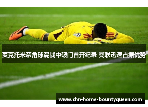 麦克托米奈角球混战中破门首开纪录 曼联迅速占据优势